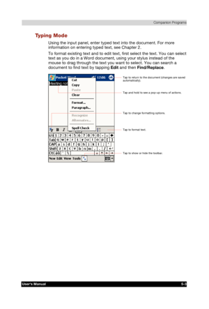 Page 77 Companion Programs 
Users Manual 5-3 
TOSHIBA Pocket PC e740 Version   1   Last Saved on 10/05/2002 21:02 
ENGLISH using  Euro_C.dot –– Printed on 10/05/2002 as PDA3_UK 
Typing Mode 
Using the input panel, enter typed text into the document. For more 
information on entering typed text, see Chapter 2. 
To format existing text and to edit text, first select the text. You can select 
text as you do in a Word document, using your stylus instead of the 
mouse to drag through the text you want to select. You...