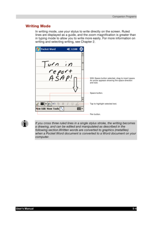 Page 78 Companion Programs 
Users Manual 5-4 
TOSHIBA Pocket PC e740 Version   1   Last Saved on 10/05/2002 21:02 
ENGLISH using  Euro_C.dot –– Printed on 10/05/2002 as PDA3_UK 
Writing Mode 
In writing mode, use your stylus to write directly on the screen. Ruled 
lines are displayed as a guide, and the zoom magnification is greater than 
in typing mode to allow you to write more easily. For more information on 
writing and selecting writing, see Chapter 2. 
 
If you cross three ruled lines in a single stylus...