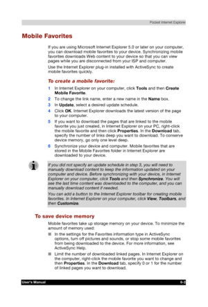 Page 91 Pocket Internet Explorer 
Users Manual 6-2 
TOSHIBA Pocket PC e740 Version   1   Last Saved on 10/05/2002 21:02 
ENGLISH using  Euro_C.dot –– Printed on 10/05/2002 as PDA3_UK 
Mobile Favorites 
If you are using Microsoft Internet Explorer 5.0 or later on your computer, 
you can download mobile favorites to your device. Synchronizing mobile 
favorites downloads Web content to your device so that you can view 
pages while you are disconnected from your ISP and computer. 
Use the Internet Explorer plug-in...