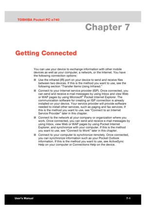 Page 94 Getting Connected 
Users Manual 7-1 
TOSHIBA Pocket PC e740 Version   1   Last Saved on 10/05/2002 21:02 
ENGLISH using  Euro_C.dot –– Printed on 10/05/2002 as PDA3_UK 
Chapter 7 
Getting Connected 
You can use your device to exchange information with other mobile 
devices as well as your computer, a network, or the Internet. You have 
the following connection options: 
■ Use the infrared (IR) port on your device to send and receive files 
between two devices. If this is the method you want to use, see...