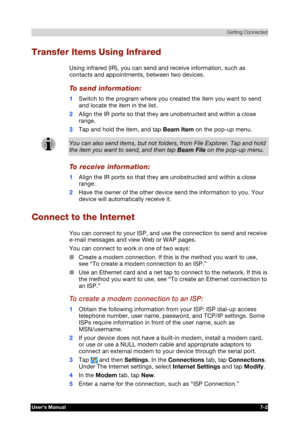 Page 95 Getting Connected 
Users Manual 7-2 
TOSHIBA Pocket PC e740 Version   1   Last Saved on 10/05/2002 21:02 
ENGLISH using  Euro_C.dot –– Printed on 10/05/2002 as PDA3_UK 
Transfer Items Using Infrared 
Using infrared (IR), you can send and receive information, such as 
contacts and appointments, between two devices. 
To send information: 
1 Switch to the program where you created the item you want to send 
and locate the item in the list. 
2 Align the IR ports so that they are unobstructed and within a...