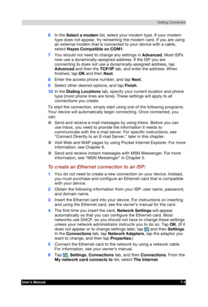 Page 96 Getting Connected 
Users Manual 7-3 
TOSHIBA Pocket PC e740 Version   1   Last Saved on 10/05/2002 21:02 
ENGLISH using  Euro_C.dot –– Printed on 10/05/2002 as PDA3_UK 
6 In the Select a modem list, select your modem type. If your modem 
type does not appear, try reinserting the modem card. If you are using 
an external modem that is connected to your device with a cable, 
select Hayes Compatible on COM1. 
7 You should not need to change any settings in Advanced. Most ISPs 
now use a...