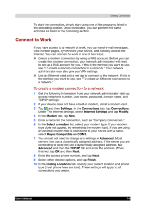 Page 97 Getting Connected 
Users Manual 7-4 
TOSHIBA Pocket PC e740 Version   1   Last Saved on 10/05/2002 21:02 
ENGLISH using  Euro_C.dot –– Printed on 10/05/2002 as PDA3_UK 
To start the connection, simply start using one of the programs listed in 
the preceding section. Once connected, you can perform the same 
activities as listed in the preceding section. 
Connect to Work 
If you have access to a network at work, you can send e-mail messages, 
view intranet pages, synchronize your device, and possibly...