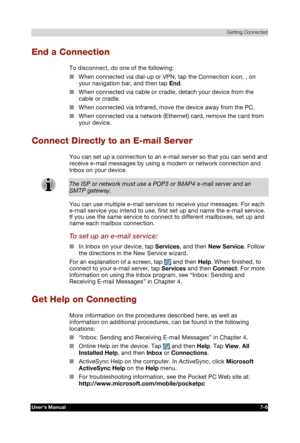 Page 99 Getting Connected 
Users Manual 7-6 
TOSHIBA Pocket PC e740 Version   1   Last Saved on 10/05/2002 21:02 
ENGLISH using  Euro_C.dot –– Printed on 10/05/2002 as PDA3_UK 
End a Connection 
To disconnect, do one of the following: 
■ When connected via dial-up or VPN, tap the Connection icon, , on 
your navigation bar, and then tap End. 
■ When connected via cable or cradle, detach your device from the 
cable or cradle. 
■ When connected via Infrared, move the device away from the PC. 
■ When connected via...