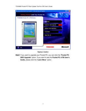 Page 3TOSHIBA Pocket PC Flash Update Tool for e750 Users Guide 
 
 
3
 
Options window  
Step2: If you want to upgrade your Pocket PC, you can click the “Pocket PC 
2003 Upgrade” option. If you want to see the Pocket PC e750 User’s 
Guide, please click the “Learn More” option. 
  