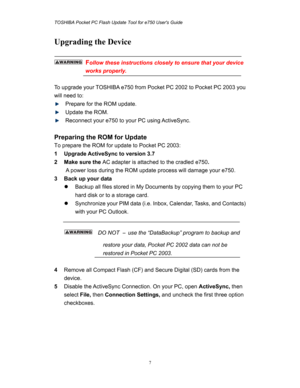 Page 7TOSHIBA Pocket PC Flash Update Tool for e750 Users Guide 
 
 
7
Upgrading the Device 
 
 Follow these instructions closely to ensure that your device 
works properly. 
 
To upgrade your TOSHIBA e750 from Pocket PC 2002 to Pocket PC 2003 you 
will need to: 
  Prepare for the ROM update. 
 Update the ROM. 
  Reconnect your e750 to your PC using ActiveSync. 
 
Preparing the ROM for Update 
To prepare the ROM for update to Pocket PC 2003: 
1  Upgrade ActiveSync to version 3.7 
2 Make sure the AC adapter is...