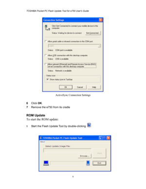 Page 8TOSHIBA Pocket PC Flash Update Tool for e750 Users Guide 
 
 
8
 
ActiveSync Connection Settings 
 
6 Click OK. 
7 Remove the e750 from its cradle 
 
ROM Update 
To start the ROM update: 
1 Start the Flash Update Tool by double-clicking   
 
  