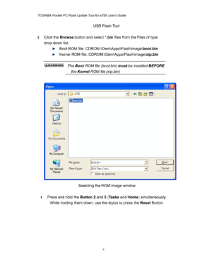 Page 9TOSHIBA Pocket PC Flash Update Tool for e750 Users Guide 
 
 
9
USB Flash Tool 
 
2 Click the Browse button and select *.bin files from the Files of type 
drop-down list. 
  Boot ROM file: CDROM:\Oem\Apps\Flash\image\boot.bin 
  Kernel ROM file: CDROM:\Oem\Apps\Flash\image\xip.bin 
 
  The Boot ROM file (boot.bin) must be installed BEFORE   
the Kernel ROM file (xip.bin)  
 
 
Selecting the ROM image window 
 
3 Press and hold the Button 2 and 3 (Ta s k s and Home) simultaneously. 
While holding them...