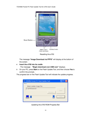 Page 10TOSHIBA Pocket PC Flash Update Tool for e750 Users Guide 
 
 
10
 
Resetting the e750   
 
The message “Image Download via PPFS” will display at the bottom of 
the screen. 
4 Insert the e750 into its cradle 
The message   “Begin download over USB now” displays. 
5 On your PC, press Start on the Flash Update Tool, and then choose Ye s to 
confirm the prompts. 
The progress bar on the Flash Update Tool will indicate the update progress.   
 
 
Updating the e750 ROM Progress Bar  Reset Button  
