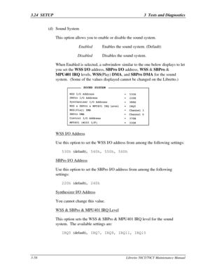 Page 1233.24  SETUP3  Tests and Diagnostics3-58Libretto 50CT/70CT Maintenance Manual(d) Sound System
This option allows you to enable or disable the sound system.
 EnabledEnables the sound system. (Default)
 DisabledDisables the sound system.
When Enabled is selected, a subwindow similar to the one below displays to let
you set the WSS I/O address, SBPro I/O address, WSS & SBPro &
MPU401 IRQ levels, WSS(Play) DMA, and SBPro DMA for the sound
system.  (Some of the values displayed cannot be changed on the...