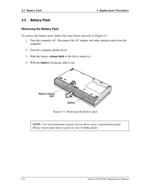 Page 1374.2  Battery Pack4  Replacement Procedures4-6Libretto 50CT/70CT Maintenance Manual4.2 Battery PackRemoving the Battery Pack
To remove the battery pack, follow the steps below and refer to Figure 4-1.1. Turn the computer off.  Disconnect the AC adapter and other optional units from the
computer.
2. Turn the computer upside down.
3. Slide the battery release latch to the left to unlock it.
4. With the battery facing up, slide it out.Figure 4-1  Removing the battery pack
NOTE
:  For environmental reasons,...