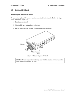 Page 1394.3  Optional PC Card4  Replacement Procedures4-8Libretto 50CT/70CT Maintenance Manual4.3 Optional PC CardRemoving the Optional PC Card
To remove the optional PC card, be sure the computer is in boot mode.  Follow the steps
below and refer to Figure 4-2.1. Turn the computer off.
2. Slide the PC card release lever to the right.
3. The PC card comes out slightly.  Hold it securely and pull it out.Figure 4-2  Removing the PC Card
NOTE:  The unit may contain a dummy card which is inserted or removed in...