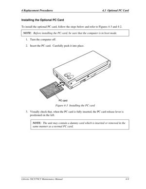 Page 1404 Replacement Procedures 4.3  Optional PC CardLibretto 50CT/70CT Maintenance Manual4-9Installing the Optional PC Card
To install the optional PC card, follow the steps below and refer to Figures 4-3 and 4-2.NOTE:  Before installing the PC card, be sure that the computer is in boot mode.1. Turn the computer off.
2. Insert the PC card.  Carefully push it into place.Figure 4-3  Installing the PC card
3. Visually check that, when the PC card is fully inserted, the PC card release lever is
positioned on the...