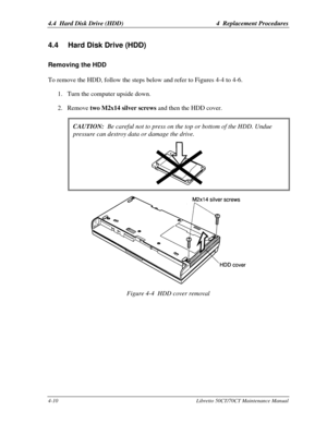 Page 1414.4  Hard Disk Drive (HDD)4  Replacement Procedures4-10Libretto 50CT/70CT Maintenance Manual4.4 Hard Disk Drive (HDD)Removing the HDDTo remove the HDD, follow the steps below and refer to Figures 4-4 to 4-6.
1. Turn the computer upside down.
2. Remove two M2x14 silver screws and then the HDD cover.
CAUTION:  Be careful not to press on the top or bottom of the HDD. Unduepressure can destroy data or damage the drive.Figure 4-4  HDD cover removal 