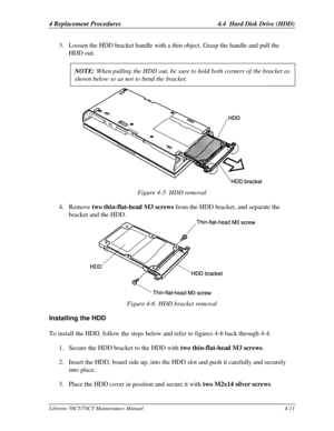 Page 1424 Replacement Procedures 4.4  Hard Disk Drive (HDD)Libretto 50CT/70CT Maintenance Manual4-113. Loosen the HDD bracket handle with a thin object. Grasp the handle and pull the
HDD out.
NOTE: When pulling the HDD out, be sure to hold both corners of the bracket asshown below so as not to bend the bracket.Figure 4-5  HDD removal
4. Remove two thin-flat-head M3 screws from the HDD bracket, and separate the
bracket and the HDD.Figure 4-6  HDD bracket removalInstalling the HDDTo install the HDD, follow the...