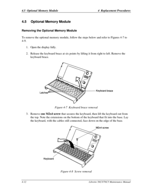 Page 1434.5  Optional Memory Module4  Replacement Procedures4-12Libretto 50CT/70CT Maintenance Manual4 
4.5 Optional Memory ModuleRemoving the Optional Memory ModuleTo remove the optional memory module, follow the steps below and refer to Figures 4-7 to
4-9.
1. Open the display fully.
2. Release the keyboard brace at six points by lifting it from right to left. Remove the
keyboard brace.Figure 4-7  Keyboard brace removal
3. Remove one M2x4 screw that secures the keyboard, then lift the keyboard out from
the top....