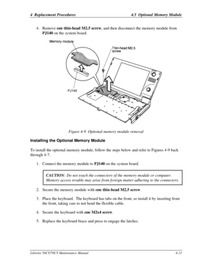 Page 1444  Replacement Procedures4.5  Optional Memory ModuleLibretto 50CT/70CT Maintenance Manual4-134. Remove one thin-head M2.5 screw, and then disconnect the memory module from
PJ140 on the system board.Figure 4-9  Optional memory module removalInstalling the Optional Memory ModuleTo install the optional memory module, follow the steps below and refer to Figures 4-9 back
through 4-7.
1. Connect the memory module to PJ140 on the system board.
CAUTION:Do not touch the connectors of the memory module or...