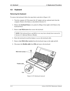 Page 1454.6  Keyboard4  Replacement Procedures4-14Libretto 50CT/70CT Maintenance Manual4.6 KeyboardRemoving the KeyboardTo remove the keyboard, follow the steps below and refer to Figure 4-10.
1. Turn the computer off. Disconnect the AC adapter and any optional units from the
computer. Remove the battery as described in Section 4.2.
2. Release the keyboard brace at six points by lifting it from right to left. Remove the
keyboard brace.
3. Remove one M2x4 screw that secures the keyboard.
NOTE: The keyboard brace...