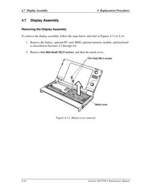 Page 1474.7  Display Assembly4  Replacement Procedures4-16Libretto 50CT/70CT Maintenance Manual4.7 Display AssemblyRemoving the Display AssemblyTo remove the display assembly, follow the steps below and refer to Figures 4-11 to 4-14.
1. Remove the battery, optional PC card, HDD, optional memory module, and keyboard
as described in Sections 4.2 through 4.6.
2. Remove two thin-head M2.5 screws, and then the metal cover.Figure 4-11  Metal cover removal 