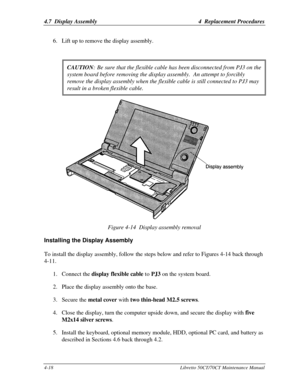 Page 1494.7  Display Assembly4  Replacement Procedures4-18Libretto 50CT/70CT Maintenance Manual6. Lift up to remove the display assembly.
CAUTION:Be sure that the flexible cable has been disconnected from PJ3 on thesystem board before removing the display assembly.  An attempt to forciblyremove the display assembly when the flexible cable is still connected to PJ3 mayresult in a broken flexible cable.Figure 4-14  Display assembly removalInstalling the Display AssemblyTo install the display assembly, follow the...