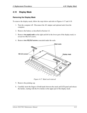 Page 1524  Replacement Procedures4.10  Display MaskLibretto 50CT/70CT Maintenance Manual4-214.10 Display MaskRemoving the Display MaskTo remove the display mask, follow the steps below and refer to Figures 4-17 and 4-18.
1. Turn the computer off.  Disconnect the AC adapter and optional units from the
computer.
2. Remove the battery as described in Section 4.2.
3. Remove two mask seals on the right and left in the lower part of the display mask, to
reveal two M2.5x5 screws.
4. Remove two M2.5x5 screws concealed...