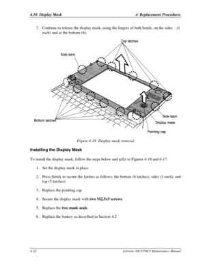 Page 1534.10  Display Mask4  Replacement Procedures4-22Libretto 50CT/70CT Maintenance Manual7. Continue to release the display mask, using the fingers of both hands, on the sides    (1
each) and at the bottom (6).Figure 4-18  Display mask removalInstalling the Display MaskTo install the display mask, follow the steps below and refer to Figures 4-18 and 4-17.
1. Set the display mask in place.
2. Press firmly to secure the latches as follows: the bottom (6 latches), sides (1 each), and
top (5 latches).
3. Replace...