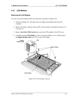 Page 1564  Replacement Procedures4.12  LCD ModuleLibretto 50CT/70CT Maintenance Manual4-254.12 LCD ModuleRemoving the LCD ModuleTo remove the LCD module, follow the steps below and refer to Figure 4-20.
1. Turn the computer off.  Disconnect the AC adapter and optional units from the
computer.
2. Remove the battery, display mask, and FL inverter board as described in Sections 4.2,
4.10 and 4.11.
3. Remove four silver M2x3 screws that secure the LCD module to the LCD cover.
4. Carefully turn the LCD module to...