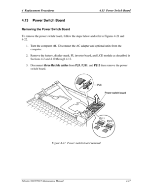 Page 1584  Replacement Procedures4.13  Power Switch BoardLibretto 50CT/70CT Maintenance Manual4-274.13 Power Switch BoardRemoving the Power Switch BoardTo remove the power switch board, follow the steps below and refer to Figures 4-21 and
4-22.
1. Turn the computer off.  Disconnect the AC adapter and optional units from the
computer.
2. Remove the battery, display mask, FL inverter board, and LCD module as described in
Sections 4.2 and 4.10 through 4.12.
3. Disconnect three flexible cables from PJ3, PJ11, and...