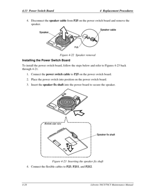 Page 1594.13  Power Switch Board4  Replacement Procedures4-28Libretto 50CT/70CT Maintenance Manual4. Disconnect the speaker cable from PJ5 on the power switch board and remove the
speaker.Figure 4-22  Speaker removalInstalling the Power Switch BoardTo install the power switch board, follow the steps below and refer to Figures 4-23 back
through 4-21.
1. Connect the power switch cable to PJ5 on the power switch board.
2. Place the power switch into position on the power switch board.
3. Insert the speaker fix...