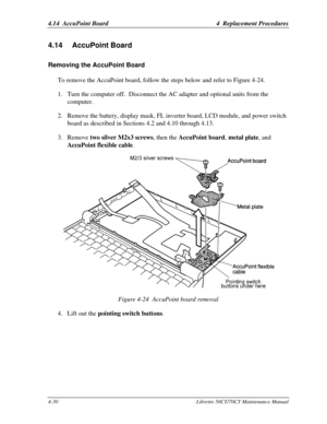 Page 1614.14  AccuPoint Board4  Replacement Procedures4-30Libretto 50CT/70CT Maintenance Manual4.14 AccuPoint BoardRemoving the AccuPoint BoardTo remove the AccuPoint board, follow the steps below and refer to Figure 4-24.
1. Turn the computer off.  Disconnect the AC adapter and optional units from the
computer.
2. Remove the battery, display mask, FL inverter board, LCD module, and power switch
board as described in Sections 4.2 and 4.10 through 4.13.
3. Remove two silver M2x3 screws, then the AccuPoint board,...