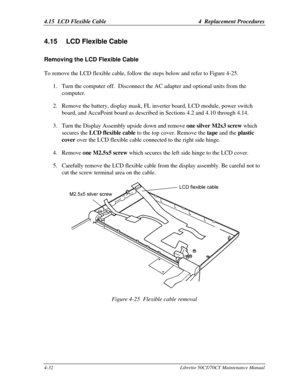 Page 1634.15  LCD Flexible Cable4  Replacement Procedures4-32Libretto 50CT/70CT Maintenance Manual4.15 LCD Flexible CableRemoving the LCD Flexible CableTo remove the LCD flexible cable, follow the steps below and refer to Figure 4-25.
1. Turn the computer off.  Disconnect the AC adapter and optional units from the
computer.
2. Remove the battery, display mask, FL inverter board, LCD module, power switch
board, and AccuPoint board as described in Sections 4.2 and 4.10 through 4.14.
3. Turn the Display Assembly...