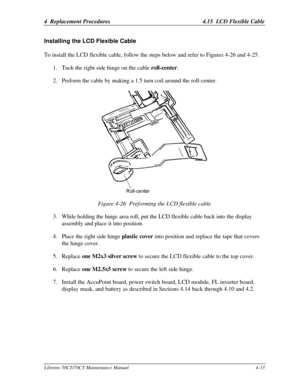 Page 1644  Replacement Procedures4.15  LCD Flexible CableLibretto 50CT/70CT Maintenance Manual4-33Installing the LCD Flexible CableTo install the LCD flexible cable, follow the steps below and refer to Figures 4-26 and 4-25.
1. Tuck the right side hinge on the cable roll-center.
2. Preform the cable by making a 1.5 turn coil around the roll-center.Figure 4-26  Preforming the LCD flexible cable
3. While holding the hinge area roll, put the LCD flexible cable back into the display
assembly and place it into...