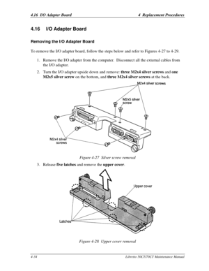 Page 1654.16  I/O Adapter Board4  Replacement Procedures4-34Libretto 50CT/70CT Maintenance Manual4.16 I/O Adapter BoardRemoving the I/O Adapter BoardTo remove the I/O adapter board, follow the steps below and refer to Figures 4-27 to 4-29.
1. Remove the I/O adapter from the computer.  Disconnect all the external cables from
the I/O adapter.
2. Turn the I/O adapter upside down and remove: three M2x4 silver screws and one
M2x5 silver screw on the bottom, and three M2x4 silver screws at the back.Figure 4-27  Silver...