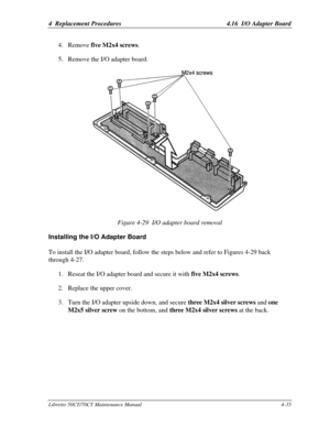 Page 1664  Replacement Procedures4.16  I/O Adapter BoardLibretto 50CT/70CT Maintenance Manual4-354. Remove five M2x4 screws.
5. Remove the I/O adapter board.Figure 4-29  I/O adapter board removalInstalling the I/O Adapter BoardTo install the I/O adapter board, follow the steps below and refer to Figures 4-29 back
through 4-27.
1. Reseat the I/O adapter board and secure it with five M2x4 screws.
2. Replace the upper cover.
3. Turn the I/O adapter upside down, and secure three M2x4 silver screws and one
M2x5...