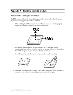 Page 171Libretto 50CT/70CT Maintenance ManualA-1Appendix A  
Appendix AHandling the LCD ModulePrecautions for handling the LCD module
The LCD module can be easily damaged during assembly or disassembly. Therefore, please
observe the following precautions when handling it:
1. When installing the LCD module in its cover, be sure to seat it so that it is properly
aligned and maximum visibility of the display is maintained.2. Be careful to align the holes at the four corners of the LCD module with the
corresponding...