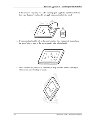 Page 172Appendix Appendix A   Handling the LCD ModuleA-2Libretto 50CT/70CT Maintenance ManualIf the surface is very dirty, use a CRT cleaning agent. Apply the agent to a cloth and
then wipe the panel’s surface. Do not apply cleanser directly to the panel.4. If water or other liquid is left on the panel’s surface for a long period, it can change
the screen’s tint or stain it.  Be sure to quickly wipe off any liquid.5. Glass is used in the panel, so be careful not to drop it or let it strike a hard object,
which...