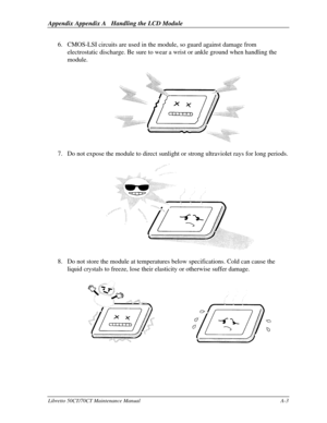 Page 173Appendix Appendix A   Handling the LCD ModuleLibretto 50CT/70CT Maintenance ManualA-36. CMOS-LSI circuits are used in the module, so guard against damage from
electrostatic discharge. Be sure to wear a wrist or ankle ground when handling the
module.7. Do not expose the module to direct sunlight or strong ultraviolet rays for long periods.8. Do not store the module at temperatures below specifications. Cold can cause the
liquid crystals to freeze, lose their elasticity or otherwise suffer damage. 