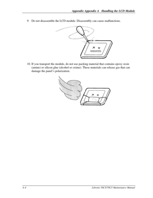 Page 174Appendix Appendix A   Handling the LCD ModuleA-4Libretto 50CT/70CT Maintenance Manual9. Do not disassemble the LCD module. Disassembly can cause malfunctions.10. If you transport the module, do not use packing material that contains epoxy resin
(amine) or silicon glue (alcohol or oxime). These materials can release gas that can
damage the panel’s polarization. 