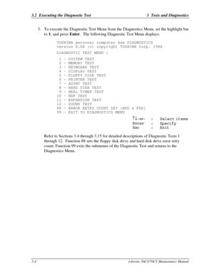 Page 693.2  Executing the Diagnostic Test3  Tests and Diagnostics3-4Libretto 50CT/70CT Maintenance Manual3. To execute the Diagnostic Test Menu from the Diagnostics Menu, set the highlight bar
to 1, and press Enter.  The following Diagnostic Test Menu displays:
TOSHIBA personal computer xxx DIAGNOSTICS
version X.XX (c) copyright TOSHIBA Corp. 19XX
DIAGNOSTIC TEST MENU :
 1 - SYSTEM TEST
 2 - MEMORY TEST
 3 - KEYBOARD TEST
 4 - DISPLAY TEST
 5 - FLOPPY DISK TEST
 6 - PRINTER TEST
 7 - ASYNC TEST
 8 - HARD DISK...