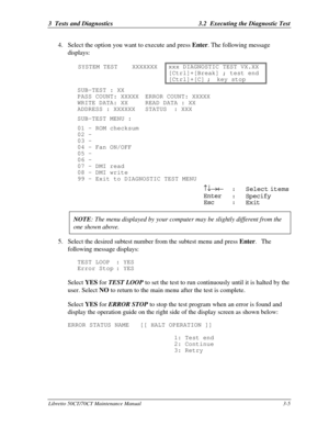 Page 703  Tests and Diagnostics3.2  Executing the Diagnostic TestLibretto 50CT/70CT Maintenance Manual3-54. Select the option you want to execute and press Enter. The following message
displays:
SYSTEM TEST    XXXXXXXxxx DIAGNOSTIC TEST VX.XX
[Ctrl]+[Break] ; test end
[Ctrl]+[C];key stopSUB-TEST : XX
PASS COUNT: XXXXXERROR COUNT: XXXXX
WRITE DATA: XX  READ DATA : XX
ADDRESS : XXXXXXSTATUS  : XXX
SUB-TEST MENU :
01 - ROM checksum
02 -
03 -
04 - Fan ON/OFF
05 -
06 -
07 - DMI read
08 - DMI write
99 - Exit to...