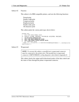 Page 863  Tests and Diagnostics3.9  Printer TestLibretto 50CT/70CT Maintenance Manual3-21Subtest 02Function
This subtest is for IBM compatible printers, and tests the following functions:
Normal print
Double-width print
Compressed print
Emphasized print
Double-strike print
All characters print
This subtest prints the various print types shown below:Subtest 03Wraparound
NOTE: To execute this subtest, a parallel port wraparound connectormust be connected to the printer port. The parallel port wraparoundconnector...