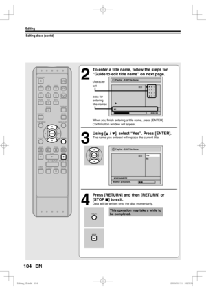 Page 104104
Editing
EN
Editing discs (cont’d)
2
  To enter a title name, follow the steps for 
“Guide to edit title name” on next page.
character
set
area for
entering
title names
When you finish entering a title name, press [ENTER].
Confirmation window will appear.
3
 Using [K / L], select “Yes”. Press [ENTER].
The name you entered will replace the current title.
4
  Press [RETURN] and then [RETURN] or 
[STOP C] to exit.
Data will be written onto the disc momentarily.
Playlist - Edit Title Name
abc ABC
123
@!...