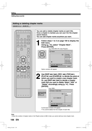 Page 106106
Editing
EN
Adding or deleting chapter marks
Editing discs (cont’d)
You can add or delete chapter marks on each title.
Once a chapter is marked, you can use it for the chapter 
search feature.
You can add chapter marks anywhere you want.
1
  Follow steps 1 to 3 on page 100 to display the 
Edit menu.
Using [K / L], select “Chapter Mark”. 
Press [ENTER].

Option window will appear.
2
 Use [SKIP H / G], [REV E], [FWD D], 
[PLAY B] and [PAUSE F]  to decide the point at 
which you want to create a new...