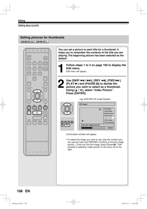 Page 108108
Editing
EN
Setting pictures for thumbnails
Editing discs (cont’d)
You can set a picture to each title for a thumbnail. It 
helps you to remember the contents of the title you are 
playing. The beginning picture has been selected as the 
default.
1
  Follow steps 1 to 3 on page 100 to display the 
Edit menu.
Edit menu will appear.
2
 Use [SKIP H / G], [REV E], [FWD D], 
[PLAY B] and [PAUSE F] to decide the 
picture you want to select as a thumbnail. 
Using [K / L], select “Index Picture”.
Press...