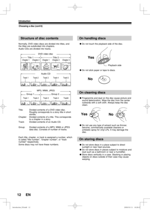 Page 1212
Introduction
EN
Choosing a disc (cont’d)
Structure of disc contents
Normally, DVD video discs are divided into titles, and 
the titles are subdivided into chapters.
Audio CDs are divided into tracks.
Title:  Divided contents of a DVD video disc.
Roughly corresponds to a story title in short 
stories.
Chapter:  Divided contents of a title. This corresponds 
to a chapter in a story.
Track:  Divided contents of an Audio CD.
Group:  Divided contents of a MP3, WMA or JPEG 
data disc. Consists of number of...