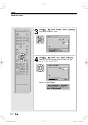 Page 112112
Editing
EN
Editing discs (cont’d)
3
 Using [K / L], select “Delete”. Press [ENTER].
Confirmation window will appear.
4
 Using [K / L], select “Yes”. Press [ENTER].
After that, “Are you sure?” will appear, so select “Yes” with
[K / L] and then press [ENTER].
   
Part of a title will be deleted.
Playlist - Scene Delete
No Ye s
JAN/ 1/06 1:00AM CH12 XP
0:00:59
3
“Wait for a moment.” will appear, 
and the operation may take a 
while to be completed.
Playlist - Scene Delete
End Start
Preview
Delete
JAN/...