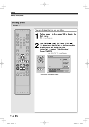 Page 114114
Editing
EN
Dividing a title
Editing discs (cont’d)
You can divide a title into two new titles.
1
  Follow steps 1 to 3 on page 100 to display the 
Edit menu.
Edit menu will appear.
2
 Use [SKIP H / G], [REV E], [FWD D], 
[PLAY B] and [PAUSE F] to decide the point 
at which you will divide the title.
Using [K / L], select “Title Dividing”.
Press [ENTER].
   
Confirmation window will appear.
Playlist
Scene Delete Title Delete
Edit Title  Name 
Chapter Mark
Index Picture
Title Dividing
Title Combining...