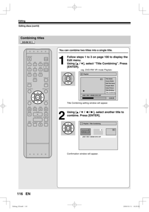 Page 116116
Editing
EN
Combining titles
Editing discs (cont’d)
You can combine two titles into a single title.
1
  Follow steps 1 to 3 on page 100 to display the 
Edit menu.
Using [K / L], select “Title Combining”. Press 
[ENTER].
   
Title Combining setting window will appear.
2
 Using [K / L / s / B], select another title to 
combine. Press [ENTER].
Confirmation window will appear.
Playlist - Title Combining 
JAN/ 1/06 1:00AM CH12 XP
123
1  +
Playlist
Scene Delete Title Delete
Edit Title  Name 
Chapter Mark...