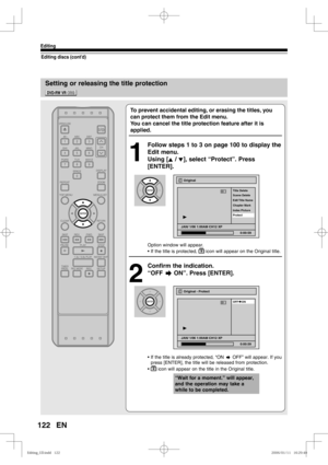 Page 122122
Editing
EN
Setting or releasing the title protection
Editing discs (cont’d)
To prevent accidental editing, or erasing the titles, you 
can protect them from the Edit menu.
You can cancel the title protection feature after it is 
applied.
1
  Follow steps 1 to 3 on page 100 to display the 
Edit menu.
Using [K / L], select “Protect”. Press 
[ENTER].
Option window will appear.
• If the title is protected, 
 icon will appear on the Original title.
2
  Confirm the indication.
“OFF      ON”. Press...