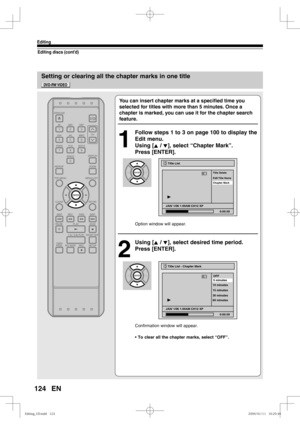 Page 124124
Editing
EN
Editing discs (cont’d)
Setting or clearing all the chapter marks in one title
You can insert chapter marks at a speciﬁ ed time you 
selected for titles with more than 5 minutes. Once a 
chapter is marked, you can use it for the chapter search 
feature. 
1
  Follow steps 1 to 3 on page 100 to display the 
Edit menu.
Using [K / L], select “Chapter Mark”. 
Press [ENTER].
Option window will appear.
2
 Using [K / L], select desired time period. 
Press [ENTER].
Confirmation window will appear.
•...